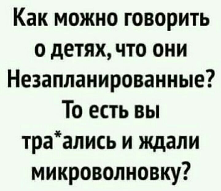 Как можно говорить о детях что они Незапланированные То есть вы траались и ждали микроволновку