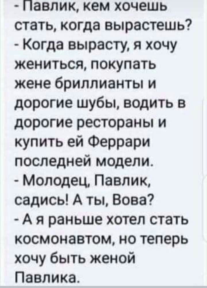 Павлик кем хочешь стать когда вырастешь Когда вырасту я хочу жениться покупать жене бриллианты и дорогие шубы водить в дорогие рестораны и купить ей Феррари последней модели Молодец Павлик садись А ты Вова А я раньше хотел стать космонавтом но теперь хочу быть женой Павлика