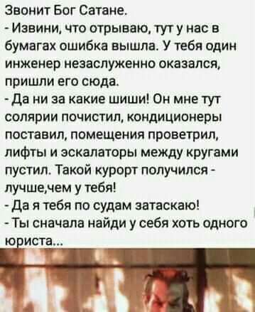 Звонит Бог Сатане Извини что отрыевю тут у нас в бумагах ошибка вышла У тебя один инженер незаслуженно оказался пришли его сюда Дв ни за какие шиши Он мне тут солярии почистил кондиционеры поставил помещения проветрип лифты и эскалаторы между кругами пустил Такой курорт получился лучшечем у тебя да я тебя по судам затаскаю Ты сначала найди у себя хоть одного Ю Мста