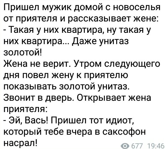 Пришел мужик домой с новоселья от приятеля и рассказывает жене Такая у них квартира ну такая у них квартира Даже унитаз золотой Жена не верит Утром следующего дня повел жену к приятелю показывать золотой унитаз Звонит в дверь Открывает жена приятеля Эй Вась Пришел тот идиот который тебе вчера в саксофон насрал