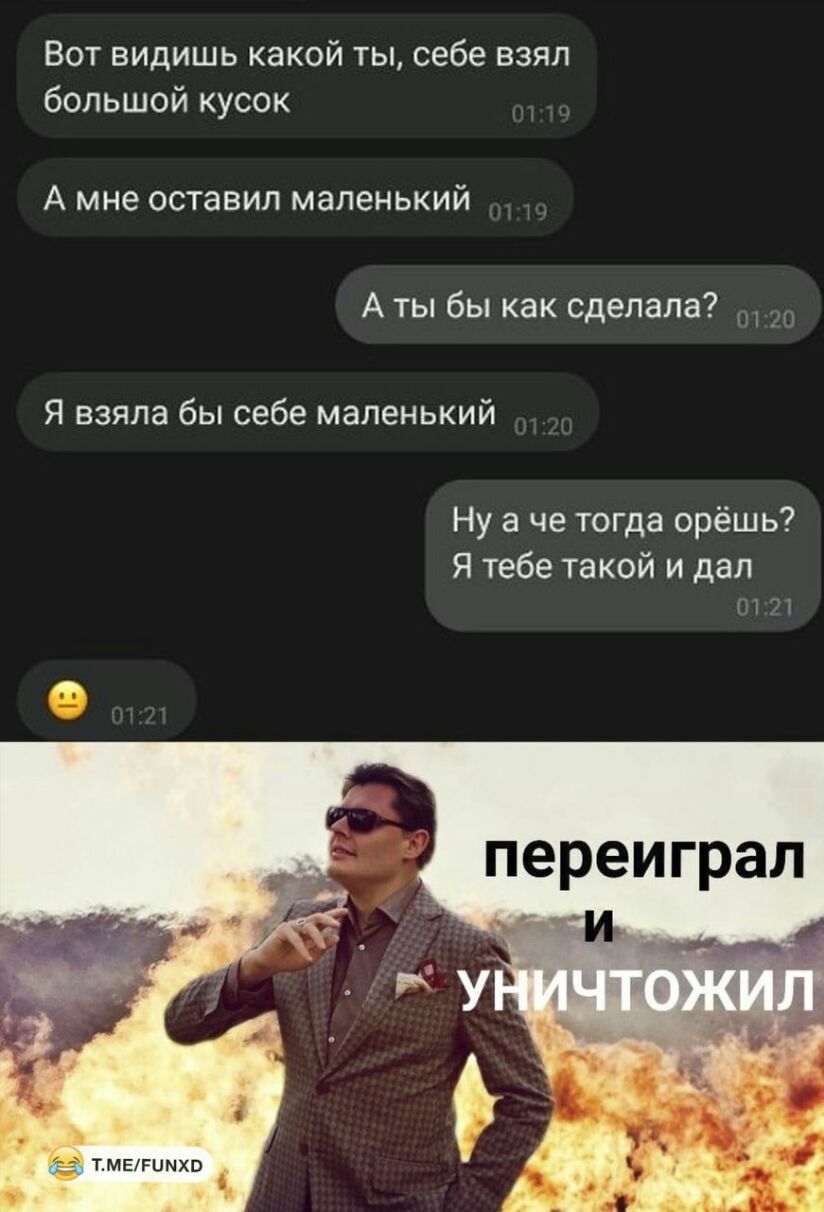 Вот видишь какой ты себе взял большой кусок А мне оставил маленький А ты бы как сделала Я взяла бы себе маленький Ну а че тогда орёшь Я тебе такой и дал О 71 ТМЕРЦМХВ