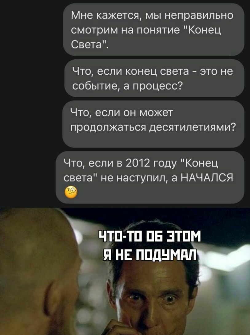Мне кажется мы неправильно смотрим на понятие Конец Света Что если конец света это не событие а процесс ЧТО если ОН МОЖЕТ продолжаться ДЕСЯТИЛЭТИЯМИ Что если в 2012 году Конец света не наступил а НАЧАЛСЯ ЧТП ТП ПЕ ЗТПМ Я НЕ ППдНМдП