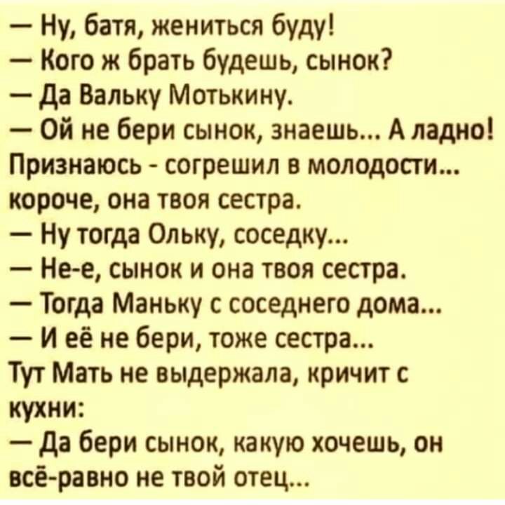 Ну батя жениться буду Кого ж брать будешь сынок да Вальку Мотькину Ой не бери сынок знаешь А ладно Признаюсь согрешил в молодости короче она твоя сестра Ну тогда Ольку соседку Не е сынок и она твоя сестра Тогда Маньку с соседнего дома И её не бери тоже сестра Тут Мать не выдержала кричит с кухни да бери сынок какую хочешь он всёравно не твой отец