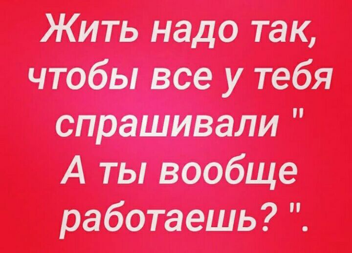 Жить надо так чтобы все у тебя спрашивали А ты вообще работаешь