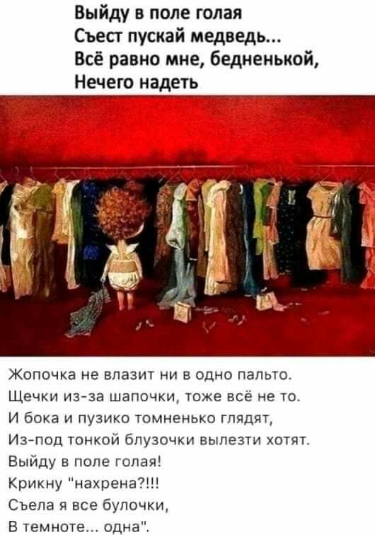 Выйду в поле голая Съесг пускай медведь Всё равно мне бедненыюй Нечего надеть Жопочка не влазит ни в одно пальто Щечки изза шапочки тоже всё не то И бока и пузико томненько глядят Из под тонкой бпузочки вылезти хотят Выйду в попе голая Крикну нахрена Съепа я все булочки В темноте одна