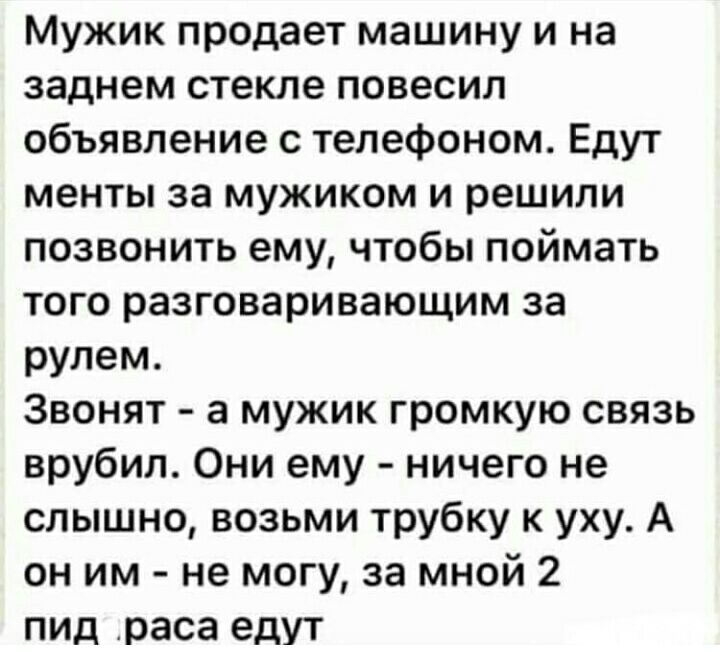 Мужик продает машину и на заднем стекле повесил объявление с телефоном Едут менты за мужиком и решили позвонить ему чтобы поймать того разговаривающим за рулем Звонят а мужик громкую связь врубил Они ему ничего не слышно возьми трубку к уху А он им не могу за мной 2 ПИД раса едут