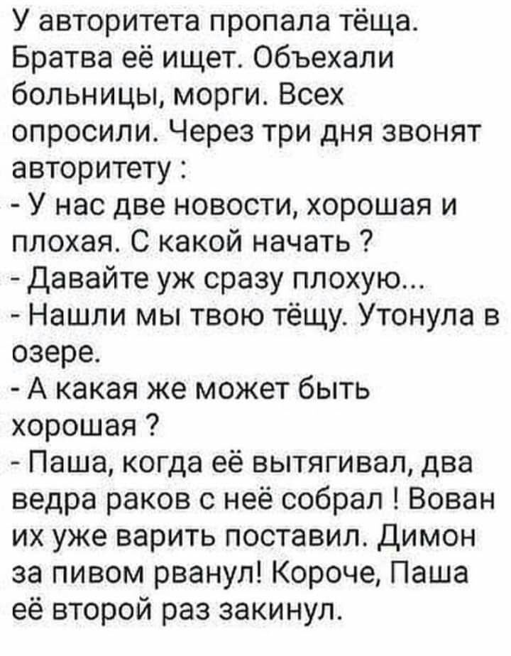 У авторитета пропала тёща Братва её ищет Объехали больницы морги Всех опросили Через три дня звонят авторитету У нас две новости хорошая и плохая С какой начать Давайте уж сразу плохую Нашли мы твою тёщу Утонула в озере А какая же может быть хорошая Паша когда её вытягивая два ведра раков с неё собрал Вован их уже варить поставил Димон за пивом рванул Короче Паша её второй раз закинул
