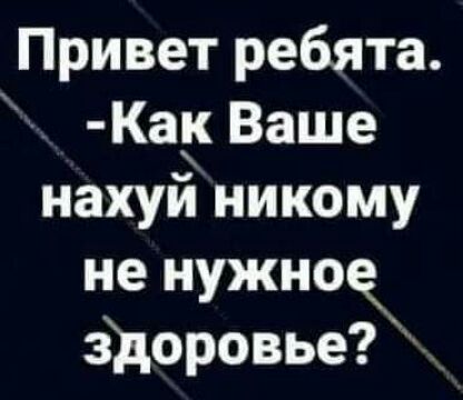 Привет ребята Ка Ваше нахуй никому не нужное здоровье