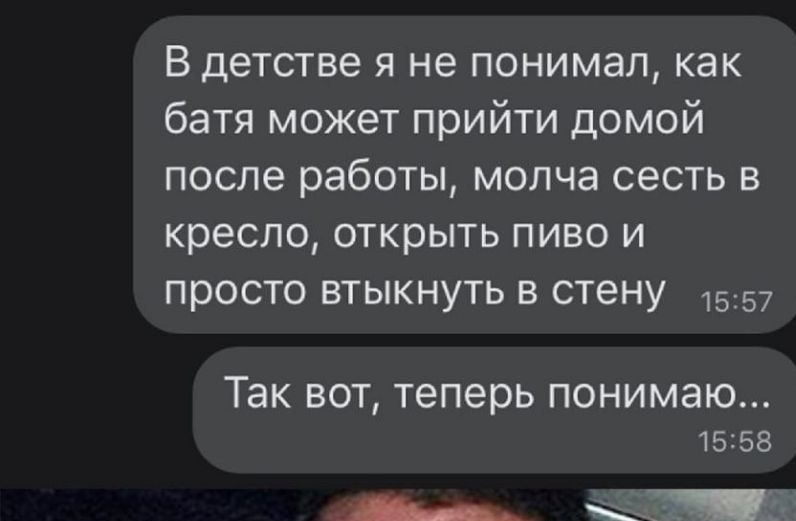 В детстве я не понимал как батя может прийти домой после работы молча сесть в кресло открыть пиво и просто втыкнуть в стену 1557 Так вот теперь понимаю 15158 __