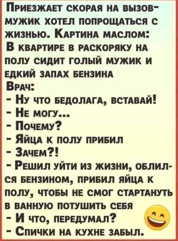 Пгиезждет скомя нд вызов мужик хотел попрощдться с жизнью Кдртиид мдслом В квдртиге рдскоряку ид полу сидит голый мужик и едкий здпдх вензинд Бич Ну что ведолдгд ВСТАВАЙ Не могу Почему Яйцд к полу привил Здчем Решил уйти из жизни селил ся еензином привил яйцд к полу чтовы не смог стдртянуть в вдииую потушить сеея И что передумдл Спички нд кухне зАеыл
