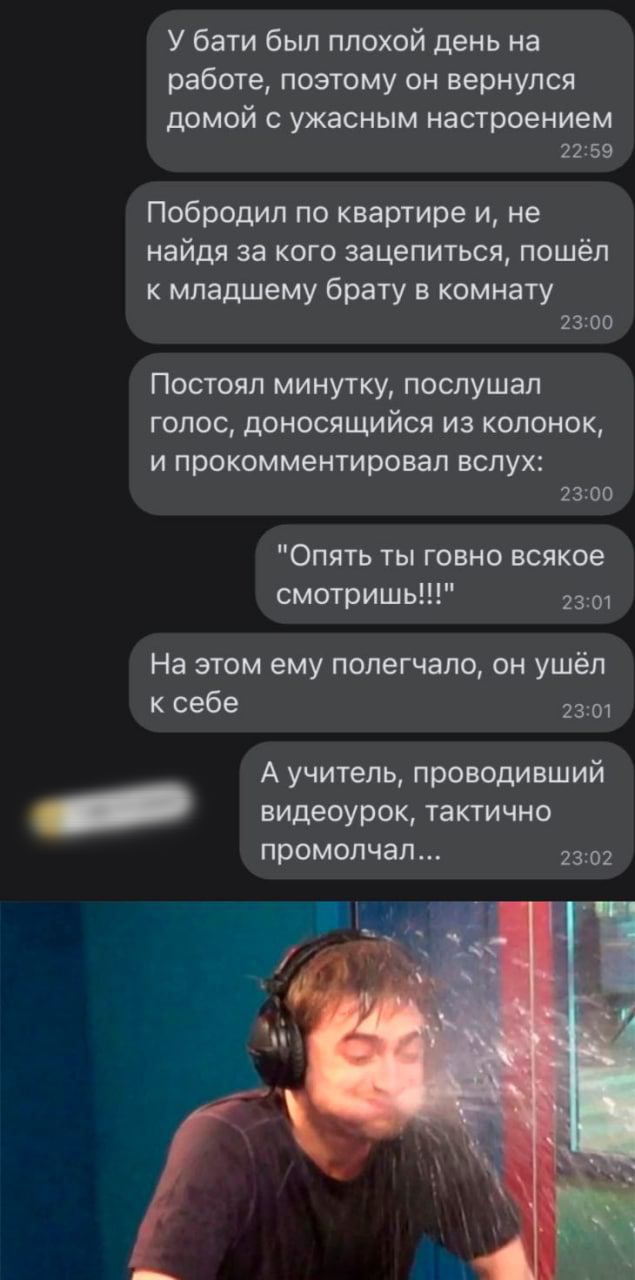 У бати был плохой день на работе поэтому он вернулся домой с ужасным настроением 2259 Побродил по квартире и не найдя за кого зацепиться пошёл к младшему брату в комнату 2300 Постоял минутку послушал голос доносящийся из колонок И П рокомментировал ВСЛУХ 2300 Опять ты говно всякое смотришь На этом ему попегчало он ушёл к себе 2301 А учитель проводивший _ видеоурок тактично ПрОМОЛЧЭЛ 2302
