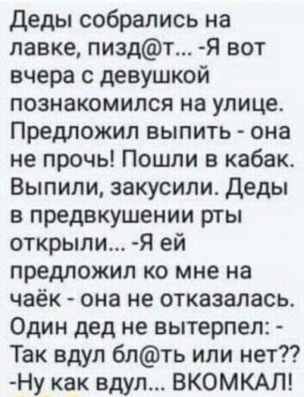 деды собрались на лавке пиздт Я вот вчера с девушкой познакомился на улице Предложил выпить она не прочь Пошли в кабак Выпили закусили Деды в предвкушении рты открыли Я ей предложил ко мне на чаёк она не отказалась Один дед не вытерпел Так вдул блть или нет Ну как вдул ВКОМКАЛ