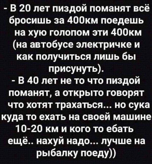 В 20 лет пиздой поманят всё бросишь за 400км поедешь на хую голопом эти 400км на автобусе электричке и как получиться лишь бы присунуть В 40 лет не то что пиздой поманят а открыто говорят что хотят трахаться но сука куда то ехать на своей машине 10 20 км и кого то ебать ещё нахуй надо лучше на рыбалку поеду