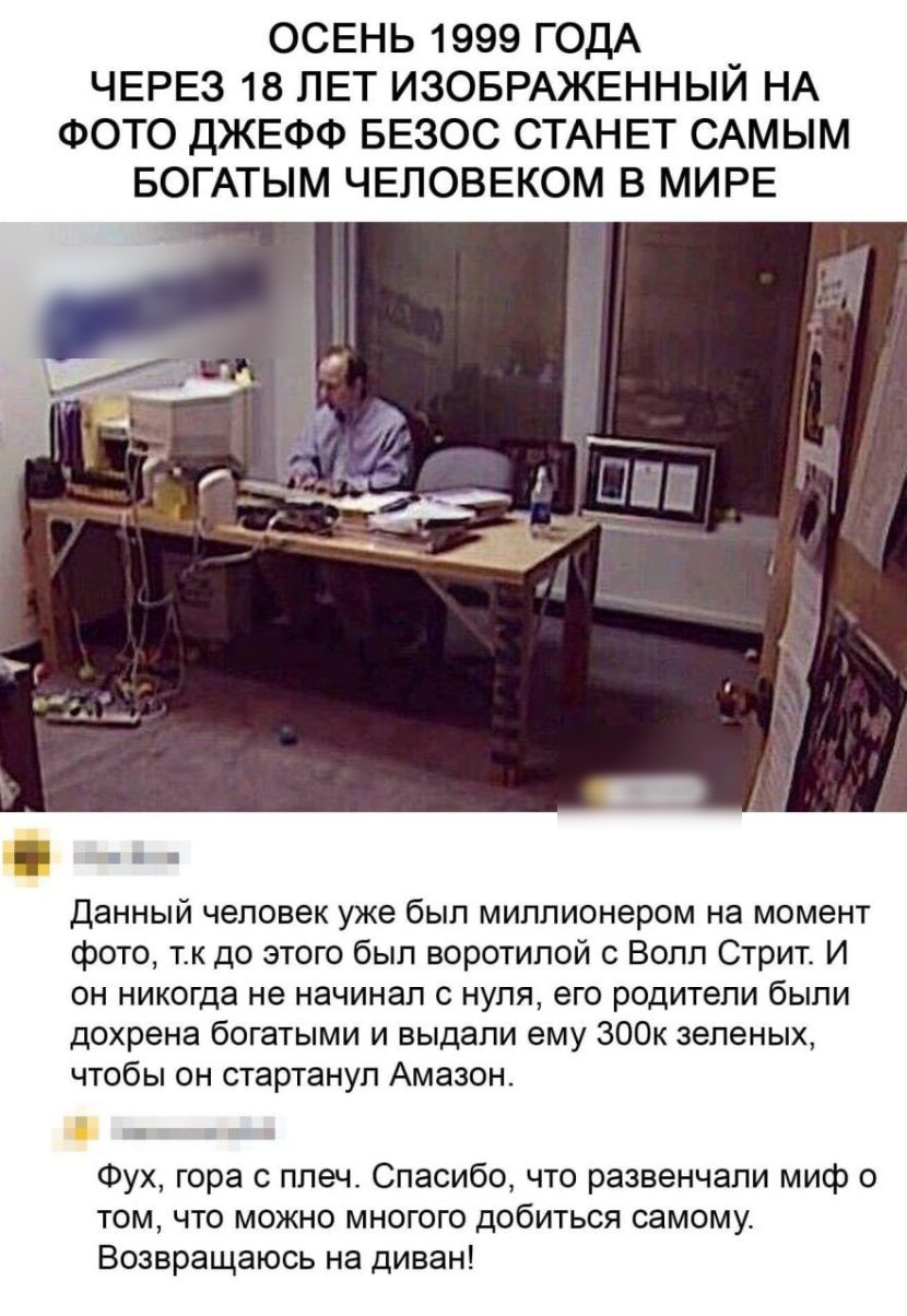 ОСЕНЬ 1999 ГОДА ЧЕРЕЗ 18 ЛЕТ ИЗОБРАЖЕННЫЙ НА ФОТО ДЖЕФФ БЕЗОС СТАНЕТ САМЫМ БОГАТЫМ ЧЕЛОВЕКОМ В МИРЕ Данный человек уже был миллионером на момент фото тк до этого был воротипой с Волл Стрит И он никогда не начинал с нуля его родители были дохрена богатыми и выдали ему ЗООК зеленых чтобы он стартанул Амазон Фух гора с плеч Спасибо что развенчали миф о том что можно многого добиться самому Возвращаюс