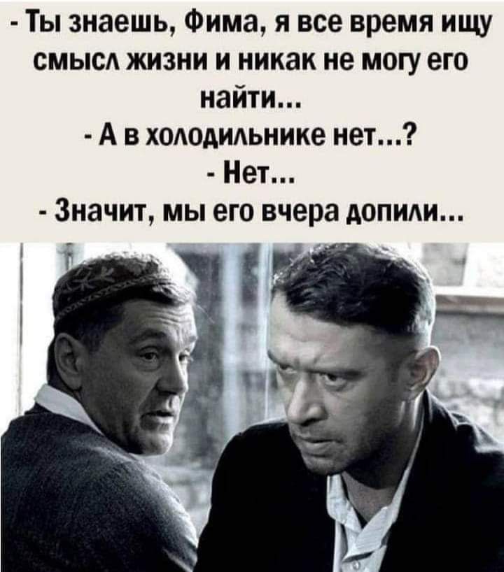 Ты знаешь Фима я все время ищу смысл жизни и никак не могу его найти А в хододидьнике нет Нет Значит мы его вчера допиди і _
