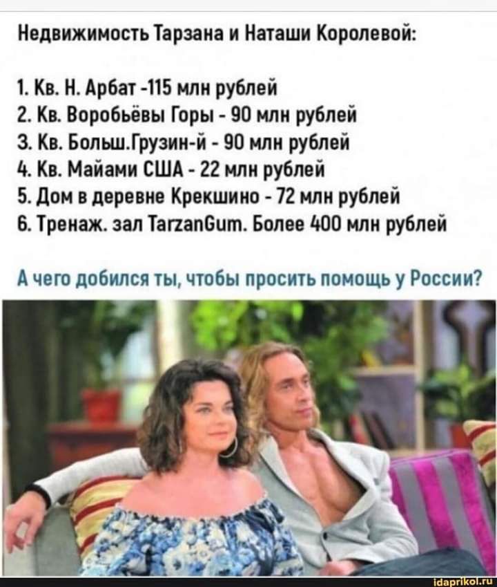 Недвижимость Тарзаиа и Наташи Королевой 1 Кв Н Арбат 415 млн рублей 2 Кв Воробьёвы Горы 90 или рублей 3 Кв БольшГрузин й 90 млн рублей 10 Кв Майами США 22 млн рублей 5 Дом в деревне Крекшино 72 млн рублей 6 Тренаж зал ТапапБит Более то млн рублей А чет добился ты чтобы просить помощь у России