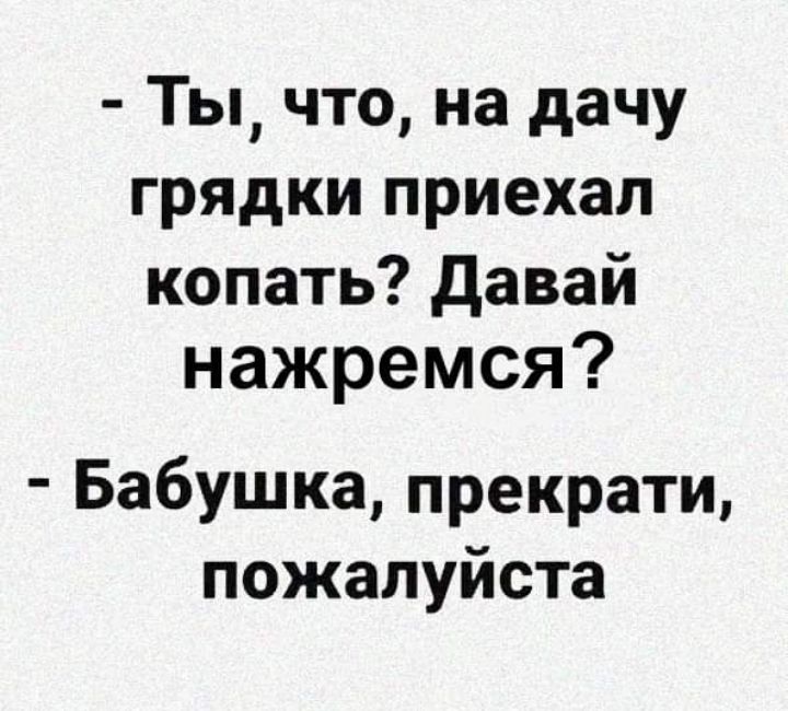 Ты что на дачу грядки приехал копать давай нажремся Бабушка прекрати пожалуйста