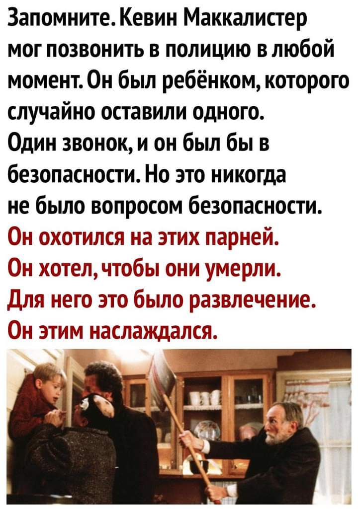 Запомните Кевин Маккалистер мог позвонить в полицию в любой момент Он был ребёнком которого случайно оставили одного Один звонок и он был бы в безопасности Но это никогда не было вопросом безопасности н охотился на этих парней Он котелчтобы они умерли Для него это было развлечение Он этим насланщалсл
