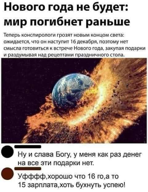 Нового года не будет мир погибнет раньше Теперь коиспирппвги грозят новым концом виэ ожидается что он наступит Юдекабря потому нет смысла готовиться Егрече Нового года закупдя подарки И раздумывая Над РЕЦЕПВМИ ППЗЗДИИЧНОГО СЕОПЁ Ну и слава Богу у меня как раз денег на Все ЭТИ подарки НЕТ _ Уффффхорошо что 16 гоа то 15 зарплатахоть бухнуть успею