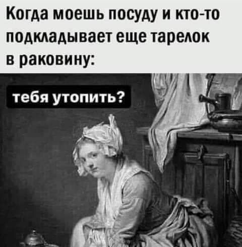Когда моешь посуду и кто то подкладывает еще тарелок в раковину тебя утопить