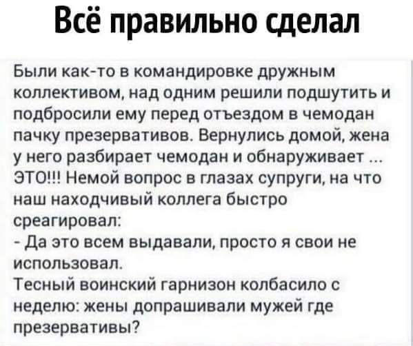 Всё правильно сделал Были както в командировке дружным коллективом над одним решили подшутить и подбросили ему перед отъездом в чемодан пачку презервативов Вернулись домой жена у него разбирает чемодан и обнаруживает ЭТО Немой вопрос в глазах супруги на что наш находчивый коллега быстро среагировал да это всем выдавали просто я свои не использовал Тесный воинский гарнизон копбасипо с неделю жены д
