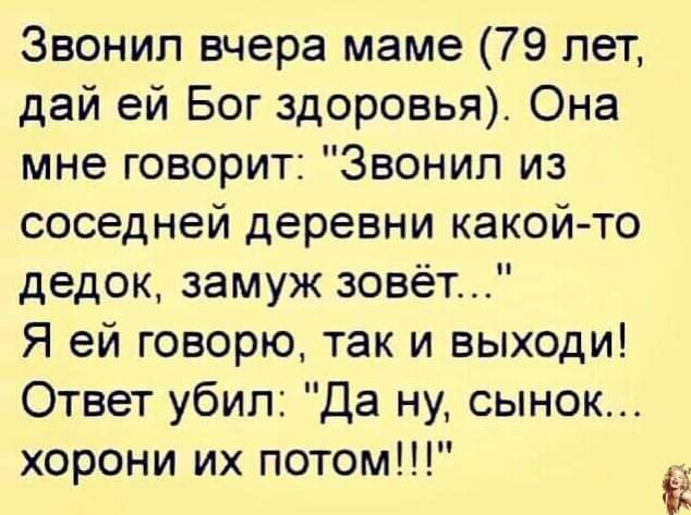 Звонил вчера маме 79 лет дай ей Бог здоровья Она мне говорит Звонил из соседней деревни какойто дедок замуж зовёт Я ей говорю так и выходи Ответ убил Да ну сынок хорони их потом 2