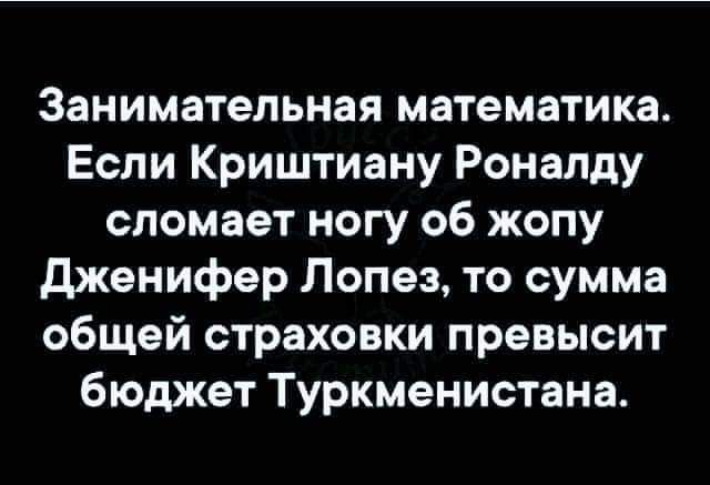Занимательная математика Если Криштиану Роналду сломает ногу об жопу дженифер Лопез то сумма общей страховки превысит бюджет Туркменистана