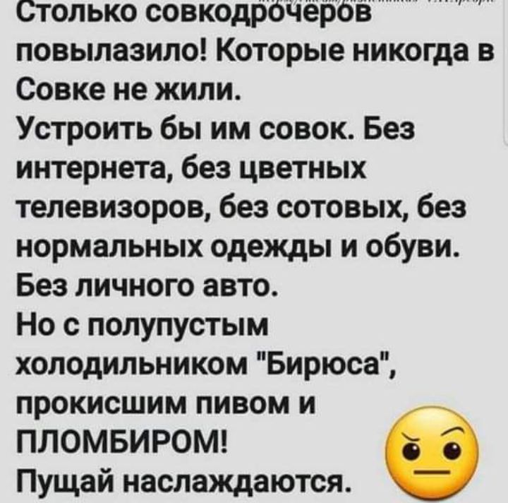 Столько совкодрЬЧёрбв повылазило Которые никогда в Совке не жили Устроить бы им совок Без интернета без цветных телевизоров без сотовых без нормальных одежды и обуви Без личного авто Но с полупустым холодильником Бирюса прокисшим пивом и ПЛОМБИРОМ Пущай наслаждаются