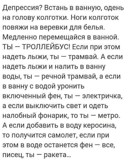 Депрессия Встань в ванную одень на голову колготки Ноги колготок повяжи на веревки для белья Медленно перемещайся в ванной ТЫ ТРОЛЛЕЙБУС Если при этом надеть лыжи ты трамвай А если надеть лыжи и налить в ванну воды ты речной трамвай а если в ванну с водой уронить включенный фен ты электричка а если выключить свет и одеть налобный фонарик то ты метро А если добавить в воду керосина то получится сам