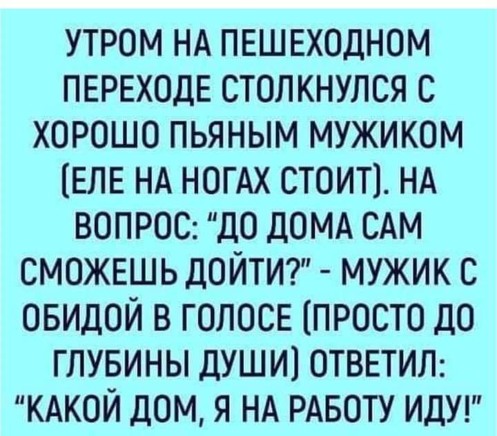 утром НА ПЕШЕХОДНОМ ПЕРЕХОДЕ столкнулся с ХОРОШО пьяным мужиком ЕЛЕ НА НОГАХ стоит1 НА ВОПРОС ДО ДОМА САМ СМОЖЕШЬ дойтит мужик с ОБИДОЙ в ГОЛОСЕ просто дО глувины душ и1 ОТВЕТИЛ КАКОЙ дом я НА РАБОТУ ИДУ