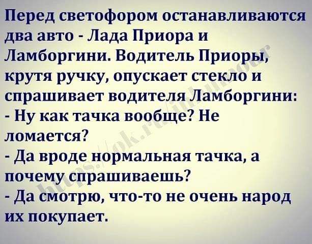 Перед светофором останавливаются два авто Лада Приора и Ламборгини Водитель Приоры крутя ручку опускает стекло и спрашивает водителя Ламборгини Ну как тачка вообще Не ломается Да вроде нормальная тачка а почему спрашиваешь Да смотрю чтото не очень народ их покупает