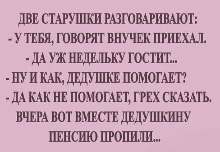 ДВЕ СТАРУПШИ РАЗГОВАРИВАЮТ У ТЕБЯ говорят внучвк ПРИЕХАЛ ДАУЖНЕДЕЛЪКУ гостит ну и КАК ДЕДУПШЕ ПОМОГАЕТ ДА КАК НЕ ПОМОГАЕТ ГРЕХ СКАЗАТЪ ВЧЕРА вот ВМЕСТЕ ДЕДУШКИНУ ПЕНСШО пгопшш