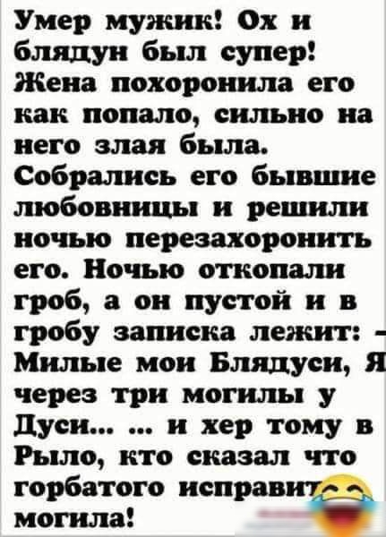 Умер мужик Ох и блядуи был супер Жена похоронила его как попало сильно на него злая была Собрались его бывшие любовницы и решили ночью перезахоронить его Ночью откопали гроб а он пустой и в гробу записка лежит Милые мои Влидуси Я через три могилы у дуси и хер тому в Рыле кто сказал что горбатого исправит могила