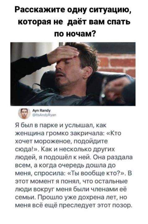 Расскажите одну ситуацию которая не даёт нам спать по ночам Я был в парке и услышал как женщина громко закричала Кто хочет мороженое подойдите сюда Как и несколько других людей я подошёл к ней Она раздала всем а когда очередь дошла до меня спросила Ты вообще кто В этот момент я понял что остальные люди вокруг меня были членами ее семьи Прошло уже дохрена лет но меня всё ещё преследует этот позор