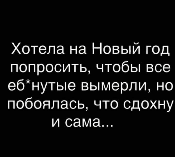 Хотела на Новый год попроситьчтобьпвсе ебнутые вымерли но побоялась что сдохну и сама