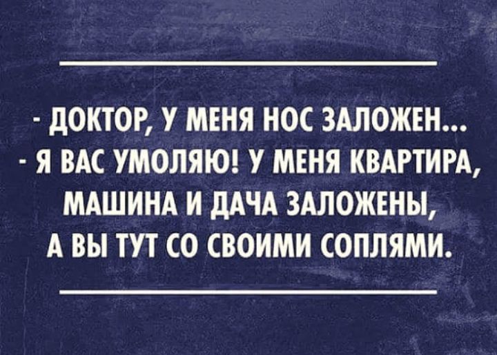 дОКТОР У МЕНЯ НОС ЗАЛОЖЕН Я ВАС УМОЛЯЮ У МЕНЯ КВАРТИРА МАШИНА И дАЧА 3АЛОЖЕНЫ А ВЫ ТУТ СО СВОИМИ СОПЛЯМИ