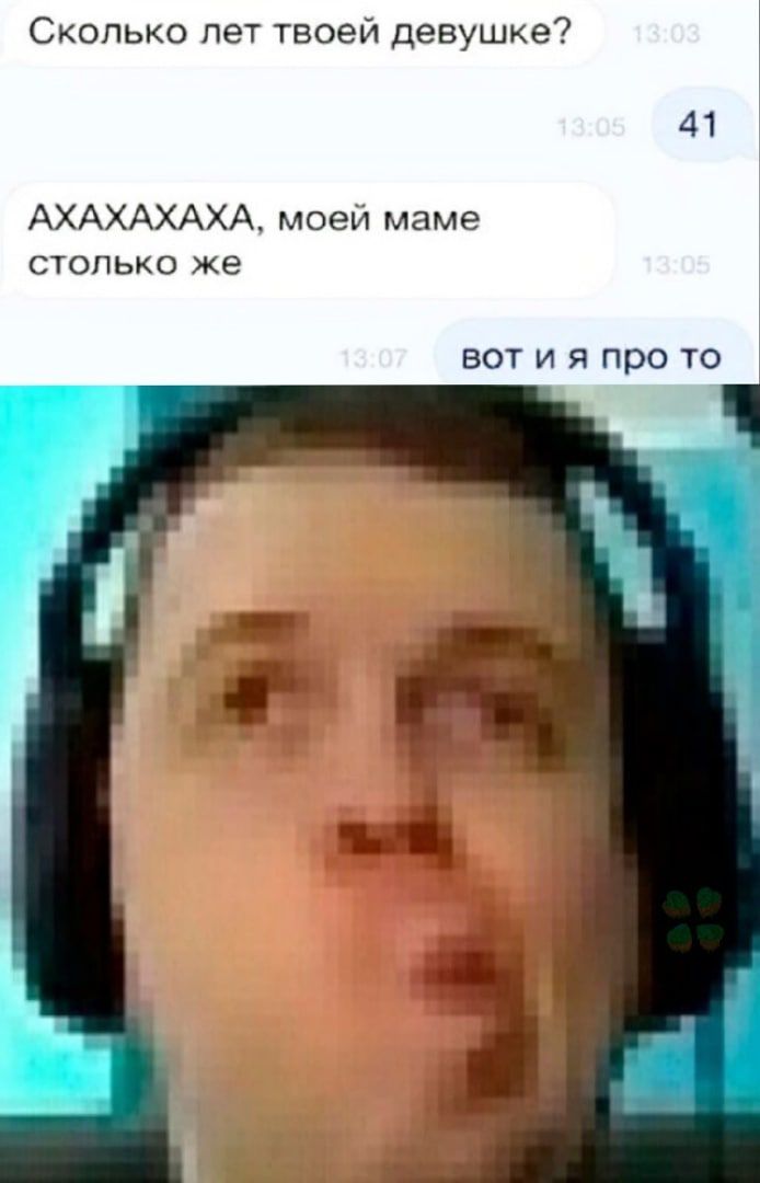 Сколько лет твоей девушке 41 АХАХАХАХА моей маме столько же ВОТ И Я про ТО