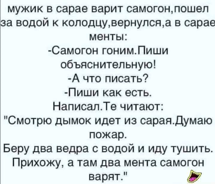 мужик в сарае варит самогонпошеп за водой к коподцувернулсяа в сарае менты Самогон гонимПиши объяснительную А что писать Пиши как есть НаписалТе читают Смотрю дымок идет из сараядумаю пожар Беру два ведра с водой и иду тушить Прихожу а там два мента самогон варят