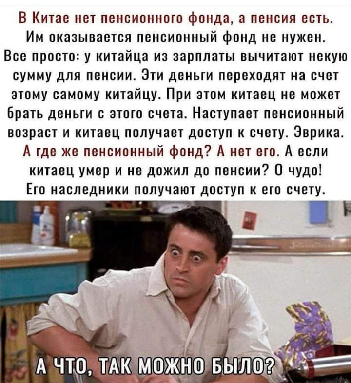 В Китае нет пенсионного фонда пенсия есть Им оказывается пенсионный фонд не нужен Все просто у китайца из зарплаты вычитают некую сумму для пенсии Эти деньги переходят на счет этому самому китайцу При этом китаец не может Брать деньги с этого счета Наступает пенсионный возраст и китаец получает доступ к счету Эврика А где же пенсионный фонд А нет ето А если китаец умер и не дожил до пенсии О чудо 