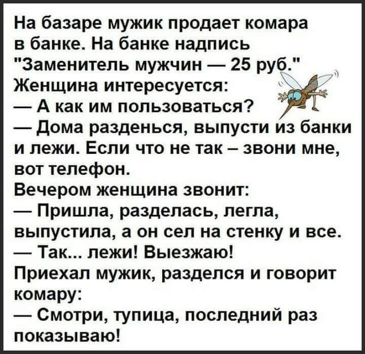 На базаре мужик продает комара в банке На банке надпись Заменитель мужчин 25 руб Женщина интересуется А как им пользоваться Дома разденься выпусти из банки и лежи Если что не так звони мне вот телефон Вечером женщина звонит Пришла разделась легла выпустила а он сел на стенку и все Так лежи Выезжаю Приехал мужик разделся и говорит комару Смотри тупица последний раз показываю