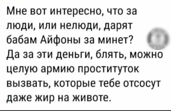 Мне вот интересно что за люди или нелюди дарят бабам Айфоны за минет _ Да за эти деньги блять можно целую армию проституток вызвать которые тебе отсосут даже жир на животе