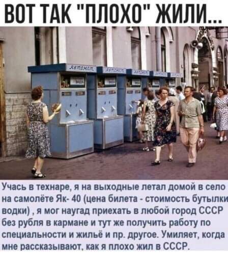 ВОТ ТАК ПЛОХ ЖИЛИ Учась в техинре я на выходные петап домой и село на самолете Я 40 цена билета стоимисть Бутылки водки я мог наугад приехать в любой город СССР без рубля в кармане и тут же получить рабшу по специальности и жилье и пр другое Умипяет когда мне рассказывают как я плохо жил в СССР