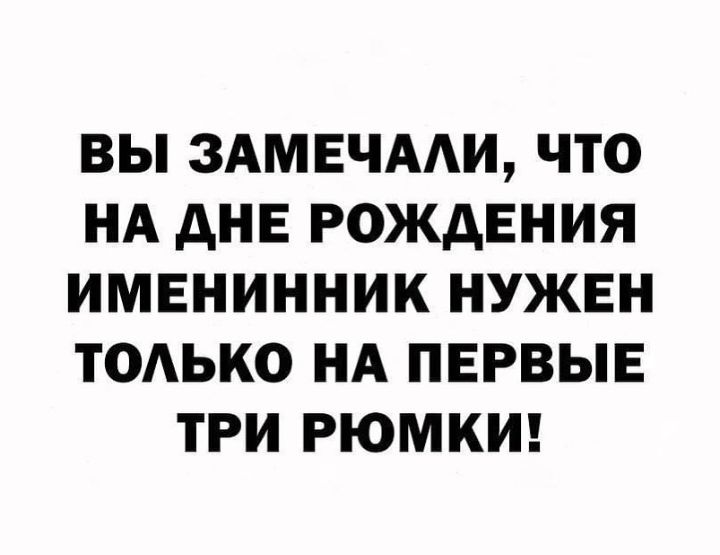 ВЫ ЗАМЕЧААИ ЧТО НА дНЕ РОЖДЕНИЯ ИМЕНИННИК НУЖЕН ТОАЬКО НА ПЕРВЫЕ ТРИ РЮМКИ