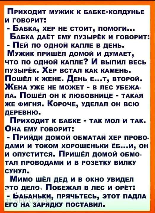 Приходит мужик к БАБКЕ КОЛДУНЬЕ и говорит БАБКА Ер НЕ стоит помоги БАвкА дАЁт ЕМУ пузырЁк и говорит ПЕй по одной кАплЕ в день Мужик пришёл домой и дУМАЕТ что по одной или И выпил ВЕсь пузырЁк ХЕр ВСТАП кАк кАМЕнь ПошЕл к ЖЕНЕ дЕнь Ет второи ЖЕНА УЖЕ НЕ МОЖЕТ в лЕс уввжд ПА Пошёл он к ЛЮБОВНИЦЕ тАкАя ЖЕ Фигня КорочЕ удЕлАп он всю дЕРЕВНЮ Приходит к БАБКЕ тАк мол и ТАК ОНА ЕМУ говорит Прийди домой О