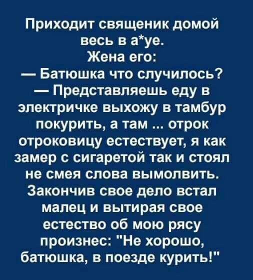 Приходит священик домой весь в ауе Жена его Батюшка что случилось Представляешь еду в электричке выхожу в тамбур покурить а там отрок отроковицу естествует я как замер с сигаретой так и стоял не смея слова вымолвить Закончив свое дело встал малец и вытирая свое естество об мою рясу произнес Не хорошо батюшка в поезде курить