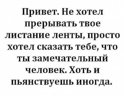 Привет Не хотел прерывать твое листание ленты просто хотел сказать тебе что ты замечательный человек Хоть и пьянствуешь иногда