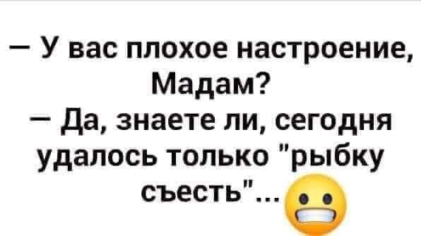 У вас плохое настроение Мадам да знаете ли сегодня удалось только рыбку съесть