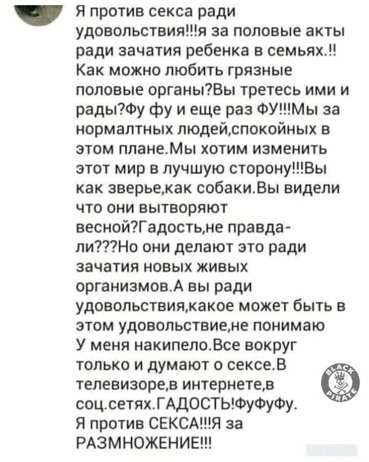 Я против секса ради удовольствияя за половые акты ради зачатия ребенка в семьях Как можно любить грязные половые органыВы третесь ими и радыФу фу и еще раз ФУМы за нормалтных людейспокойных в этом планеМы хотим изменить этот мир в лучшую сторонуВы как зверьекак собакиВы видели что они вытворяют веснойГадостьне правда лиНо они делают это ради зачатия новых живых организмовА вы ради удовольствиякако
