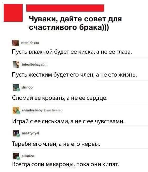 Чуваки дайте совет для счастливого брака п5пішххх Пусть влажной будет ее киска а не ее глаза ПУСТЬ ЖЕСТКИМ будет ЕГО член В не ЕГО ЖИЗНЬ Сломай ее кровать а не ее сердце вЬіпЦувЬапу Играй С ее СИСЬКЭМИ а НЕ С ЕЕ ЧУВСТВЗМИ ппазіуцуш Тереби его член а не его нервы ашісе Всегда СОПИ МВКЗРОНЫ ПОКВ ОНИ КИПЯТ іепШеЬпушіт