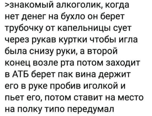 знакомый алкоголик когда нет денег на бухло он берет трубочку от капельницы сует через рукав куртки чтобы игла была снизу руки а второй конец возле рта потом заходит в АТБ берет пак вина держит его в руке пробив иголкой и пьет его потом ставит на место на полку типо передумал